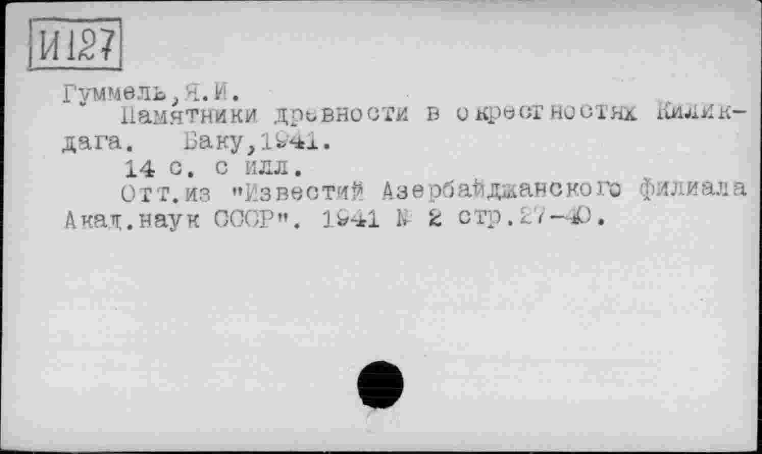 ﻿И127
Гуммель, Я. И.
Памятники древности в окрестностях Килик-дага. Баку,1^чл.
14 0. с илл.
Отт.из »Известий Азербайджанского филиала Акад.наук СССР”, lv*l К 2 стр.£7-Ф,